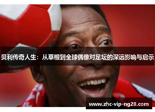 贝利传奇人生:从草根到全球偶像对足坛的深远影响与启示 贝利传奇人生:从草根到全球偶像对足坛的深远影响与启示