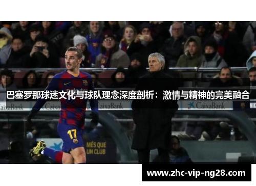 巴塞罗那球迷文化与球队理念深度剖析:激情与精神的完美融合 巴塞罗那球迷文化与球队理念深度剖析:激情与精神的完美融合