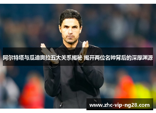 阿尔特塔与瓜迪奥拉五大关系揭秘 揭开两位名帅背后的深厚渊源 阿尔特塔与瓜迪奥拉五大关系揭秘 揭开两位名帅背后的深厚渊源