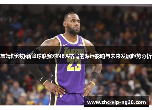 詹姆斯创办新篮球联赛对NBA格局的深远影响与未来发展趋势分析